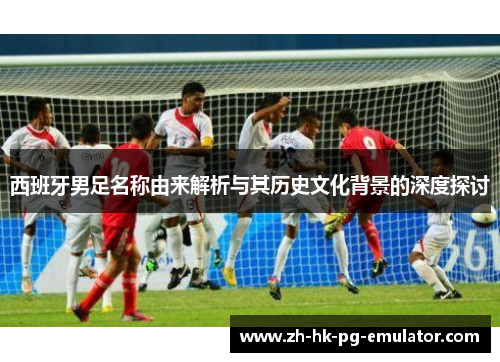 西班牙男足名称由来解析与其历史文化背景的深度探讨