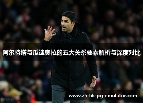 阿尔特塔与瓜迪奥拉的五大关系要素解析与深度对比