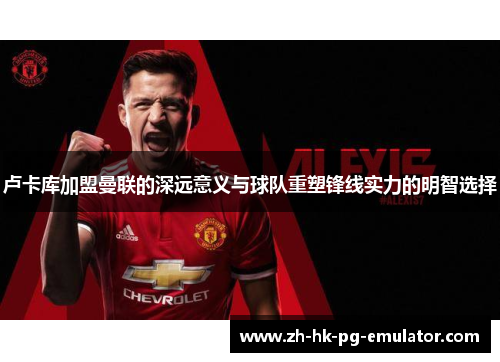 卢卡库加盟曼联的深远意义与球队重塑锋线实力的明智选择