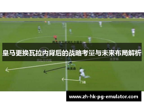 皇马更换瓦拉内背后的战略考量与未来布局解析