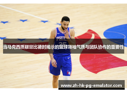 当马克西质疑恩比德时揭示的篮球领袖气质与团队协作的重要性
