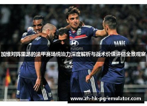 加维对阵里昂的法甲赛场统治力深度解析与战术价值评估全景观察