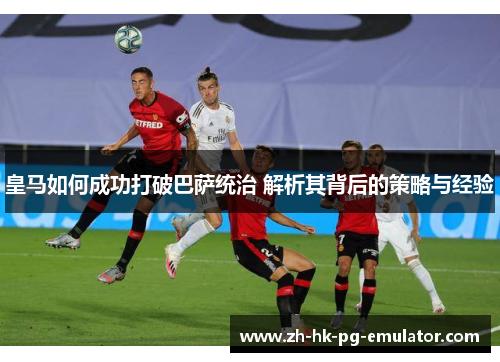皇马如何成功打破巴萨统治 解析其背后的策略与经验