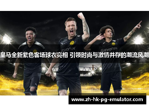 皇马全新紫色客场球衣亮相 引领时尚与激情并存的潮流风潮