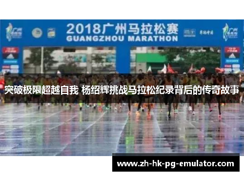 突破极限超越自我 杨绍辉挑战马拉松纪录背后的传奇故事