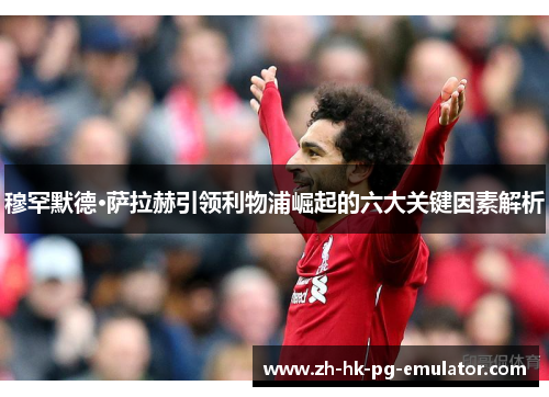 穆罕默德·萨拉赫引领利物浦崛起的六大关键因素解析